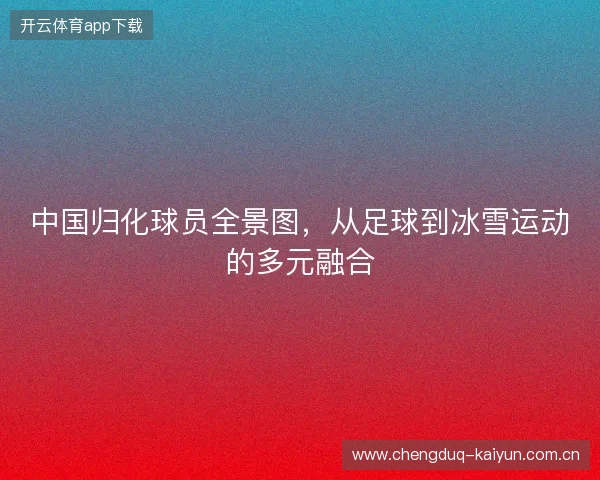 中国归化球员全景图，从足球到冰雪运动的多元融合